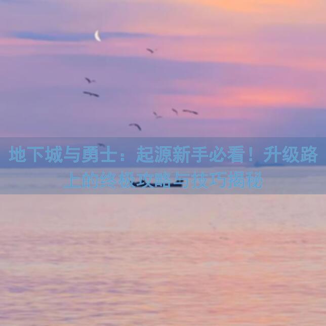 地下城与勇士：起源新手必看！升级路上的终极攻略与技巧揭秘
