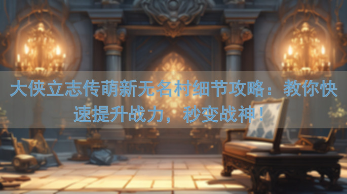 大侠立志传萌新无名村细节攻略：教你快速提升战力，秒变战神！