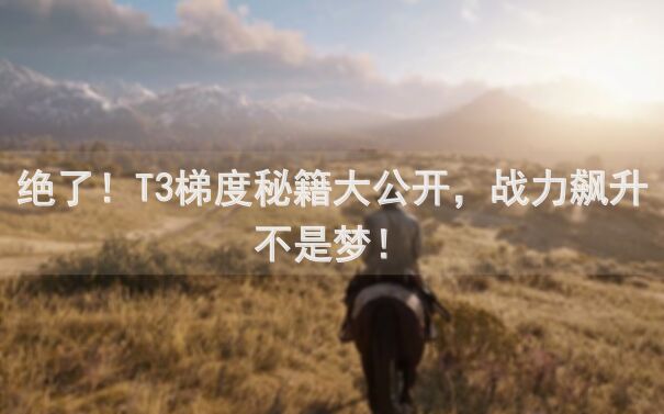绝了！T3梯度秘籍大公开，战力飙升不是梦！